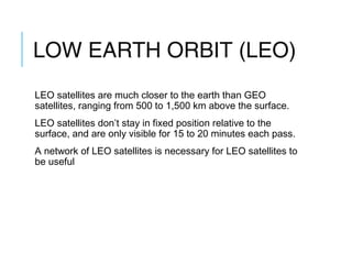 LOW EARTH ORBIT (LEO)
LEO satellites are much closer to the earth than GEO
satellites, ranging from 500 to 1,500 km above the surface.
LEO satellites don’t stay in fixed position relative to the
surface, and are only visible for 15 to 20 minutes each pass.
A network of LEO satellites is necessary for LEO satellites to
be useful
 