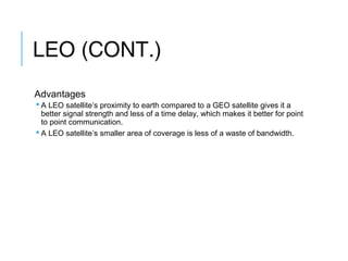 LEO (CONT.)
Advantages
 A LEO satellite’s proximity to earth compared to a GEO satellite gives it a
better signal strength and less of a time delay, which makes it better for point
to point communication.
 A LEO satellite’s smaller area of coverage is less of a waste of bandwidth.
 