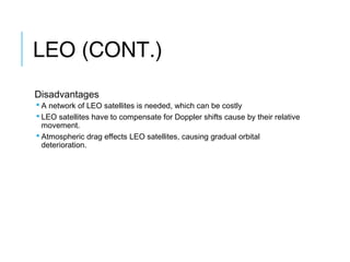 LEO (CONT.)
Disadvantages
 A network of LEO satellites is needed, which can be costly
 LEO satellites have to compensate for Doppler shifts cause by their relative
movement.
 Atmospheric drag effects LEO satellites, causing gradual orbital
deterioration.
 