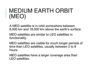 MEDIUM EARTH ORBIT
(MEO)
A MEO satellite is in orbit somewhere between
8,000 km and 18,000 km above the earth’s surface.
MEO satellites are similar to LEO satellites in
functionality.
MEO satellites are visible for much longer periods of
time than LEO satellites, usually between 2 to 8
hours.
MEO satellites have a larger coverage area than
LEO satellites.
 