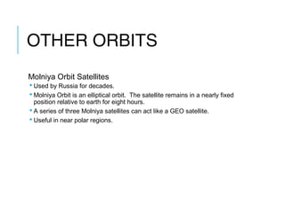 OTHER ORBITS
Molniya Orbit Satellites
 Used by Russia for decades.
 Molniya Orbit is an elliptical orbit. The satellite remains in a nearly fixed
position relative to earth for eight hours.
 A series of three Molniya satellites can act like a GEO satellite.
 Useful in near polar regions.
 