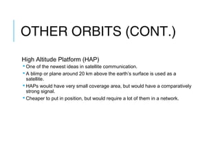 OTHER ORBITS (CONT.)
High Altitude Platform (HAP)
 One of the newest ideas in satellite communication.
 A blimp or plane around 20 km above the earth’s surface is used as a
satellite.
 HAPs would have very small coverage area, but would have a comparatively
strong signal.
 Cheaper to put in position, but would require a lot of them in a network.
 
