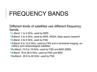 FREQUENCY BANDS
Different kinds of satellites use different frequency
bands.
L–Band: 1 to 2 GHz, used by MSS
S-Band: 2 to 4 GHz, used by MSS, NASA, deep space research
C-Band: 4 to 8 GHz, used by FSS
X-Band: 8 to 12.5 GHz, used by FSS and in terrestrial imaging, ex:
military and meteorological satellites
Ku-Band: 12.5 to 18 GHz: used by FSS and BSS (DBS)
K-Band: 18 to 26.5 GHz: used by FSS and BSS
Ka-Band: 26.5 to 40 GHz: used by FSS
 