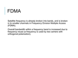 FDMA
Satellite frequency is already broken into bands, and is broken
in to smaller channels in Frequency Division Multiple Access
(FDMA).
Overall bandwidth within a frequency band is increased due to
frequency reuse (a frequency is used by two carriers with
orthogonal polarization).
 