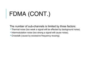 FDMA (CONT.)
The number of sub-channels is limited by three factors:
 Thermal noise (too weak a signal will be effected by background noise).
 Intermodulation noise (too strong a signal will cause noise).
 Crosstalk (cause by excessive frequency reusing).
 