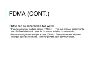 FDMA (CONT.)
FDMA can be performed in two ways:
 Fixed-assignment multiple access (FAMA): The sub-channel assignments
are of a fixed allotment. Ideal for broadcast satellite communication.
 Demand-assignment multiple access (DAMA): The sub-channel allotment
changes based on demand. Ideal for point to point communication.
 