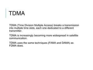 TDMA
TDMA (Time Division Multiple Access) breaks a transmission
into multiple time slots, each one dedicated to a different
transmitter.
TDMA is increasingly becoming more widespread in satellite
communication.
TDMA uses the same techniques (FAMA and DAMA) as
FDMA does.
 