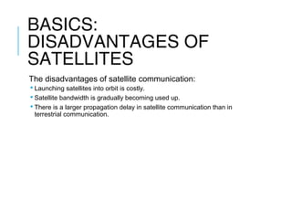 BASICS:
DISADVANTAGES OF
SATELLITES
The disadvantages of satellite communication:
 Launching satellites into orbit is costly.
 Satellite bandwidth is gradually becoming used up.
 There is a larger propagation delay in satellite communication than in
terrestrial communication.
 