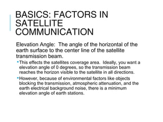 BASICS: FACTORS IN
SATELLITE
COMMUNICATION
Elevation Angle: The angle of the horizontal of the
earth surface to the center line of the satellite
transmission beam.
This effects the satellites coverage area. Ideally, you want a
elevation angle of 0 degrees, so the transmission beam
reaches the horizon visible to the satellite in all directions.
However, because of environmental factors like objects
blocking the transmission, atmospheric attenuation, and the
earth electrical background noise, there is a minimum
elevation angle of earth stations.
 