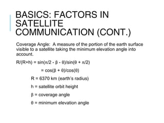 BASICS: FACTORS IN
SATELLITE
COMMUNICATION (CONT.)
Coverage Angle: A measure of the portion of the earth surface
visible to a satellite taking the minimum elevation angle into
account.
R/(R+h) = sin(π/2 - β - θ)/sin(θ + π/2)
= cos(β + θ)/cos(θ)
R = 6370 km (earth’s radius)
h = satellite orbit height
β = coverage angle
θ = minimum elevation angle
 