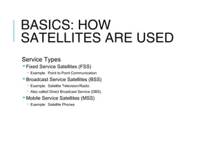 BASICS: HOW
SATELLITES ARE USED
Service Types
 Fixed Service Satellites (FSS)
• Example: Point to Point Communication
 Broadcast Service Satellites (BSS)
• Example: Satellite Television/Radio
• Also called Direct Broadcast Service (DBS).
 Mobile Service Satellites (MSS)
• Example: Satellite Phones
 