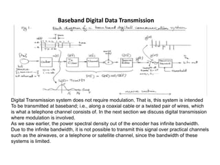Baseband Digital Data Transmission
Digital Transmission system does not require modulation. That is, this system is intended
To be transmitted at baseband; i.e., along a coaxial cable or a twisted pair of wires, which
is what a telephone channel consists of. In the next section we discuss digital transmission
where modulation is involved.
As we saw earlier, the power spectral density out of the encoder has infinite bandwidth.
Due to the infinite bandwidth, it is not possible to transmit this signal over practical channels
such as the airwaves, or a telephone or satellite channel, since the bandwidth of these
systems is limited.
 