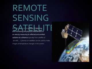 Remote sensing is the process of detecting
and monitoring the physical characteristics of
an area by measuring its reflected and emitted
radiation at a distance (typically from satellite or
aircraft). ... Cameras on satellites can be used to make
images of temperature changes in the oceans.
REMOTE
SENSING
SATELLITE
 