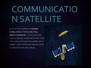 Communication satellites are designed
to relay several, or more usually many,
signals simultaneously. In some cases there
may be a separate transponder for each carrier
; this is typical of broadcasting satellites and of
satellites used for distributing television signals
to terrestrial broadcasting stations.
COMMUNICATIO
N SATELLITE
 