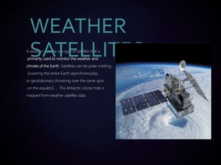 A weather satellite is a type of satellite that is
primarily used to monitor the weather and
climate of the Earth. Satellites can be polar orbiting
(covering the entire Earth asynchronously),
or geostationary (hovering over the same spot
on the equator). ... The Antarctic ozone hole is
mapped from weather satellite data.
WEATHER
SATELLITES
 