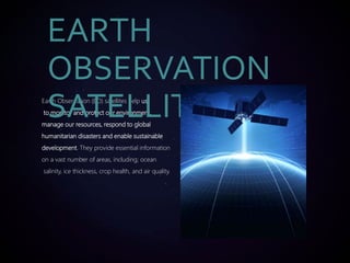 Earth Observation (EO) satellites help us
to monitor and protect our environment,
manage our resources, respond to global
humanitarian disasters and enable sustainable
development. They provide essential information
on a vast number of areas, including; ocean
salinity, ice thickness, crop health, and air quality.
EARTH
OBSERVATION
SATELLITE
 