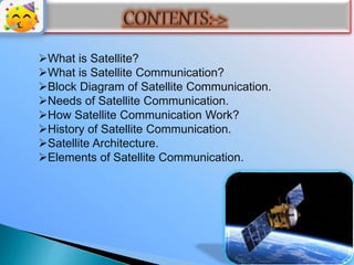 What is Satellite?
What is Satellite Communication?
Block Diagram of Satellite Communication.
Needs of Satellite Communication.
How Satellite Communication Work?
History of Satellite Communication.
Satellite Architecture.
Elements of Satellite Communication.
 
