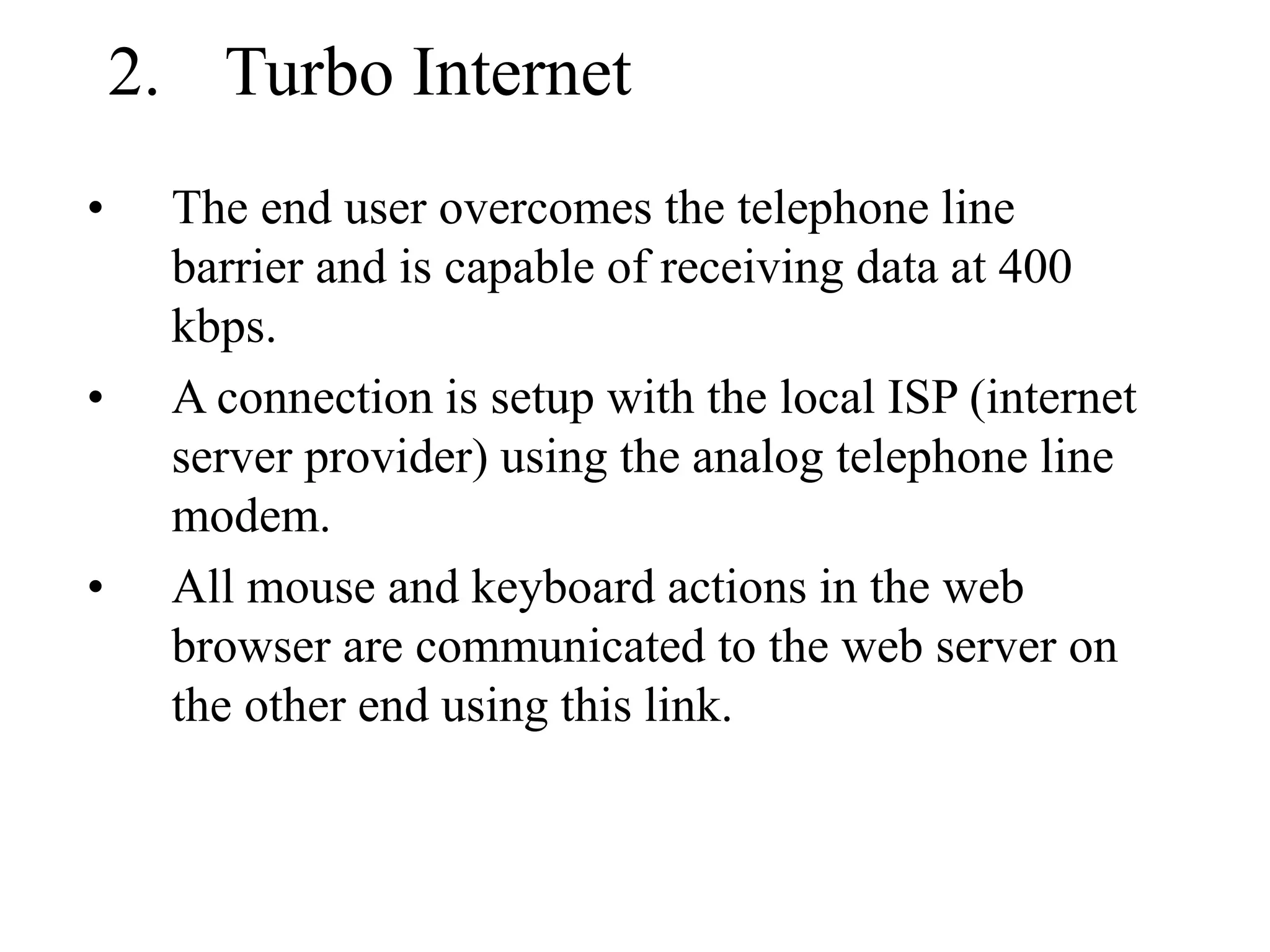 2. Turbo Internet
• The end user overcomes the telephone line
barrier and is capable of receiving data at 400
kbps.
• A connection is setup with the local ISP (internet
server provider) using the analog telephone line
modem.
• All mouse and keyboard actions in the web
browser are communicated to the web server on
the other end using this link.
 