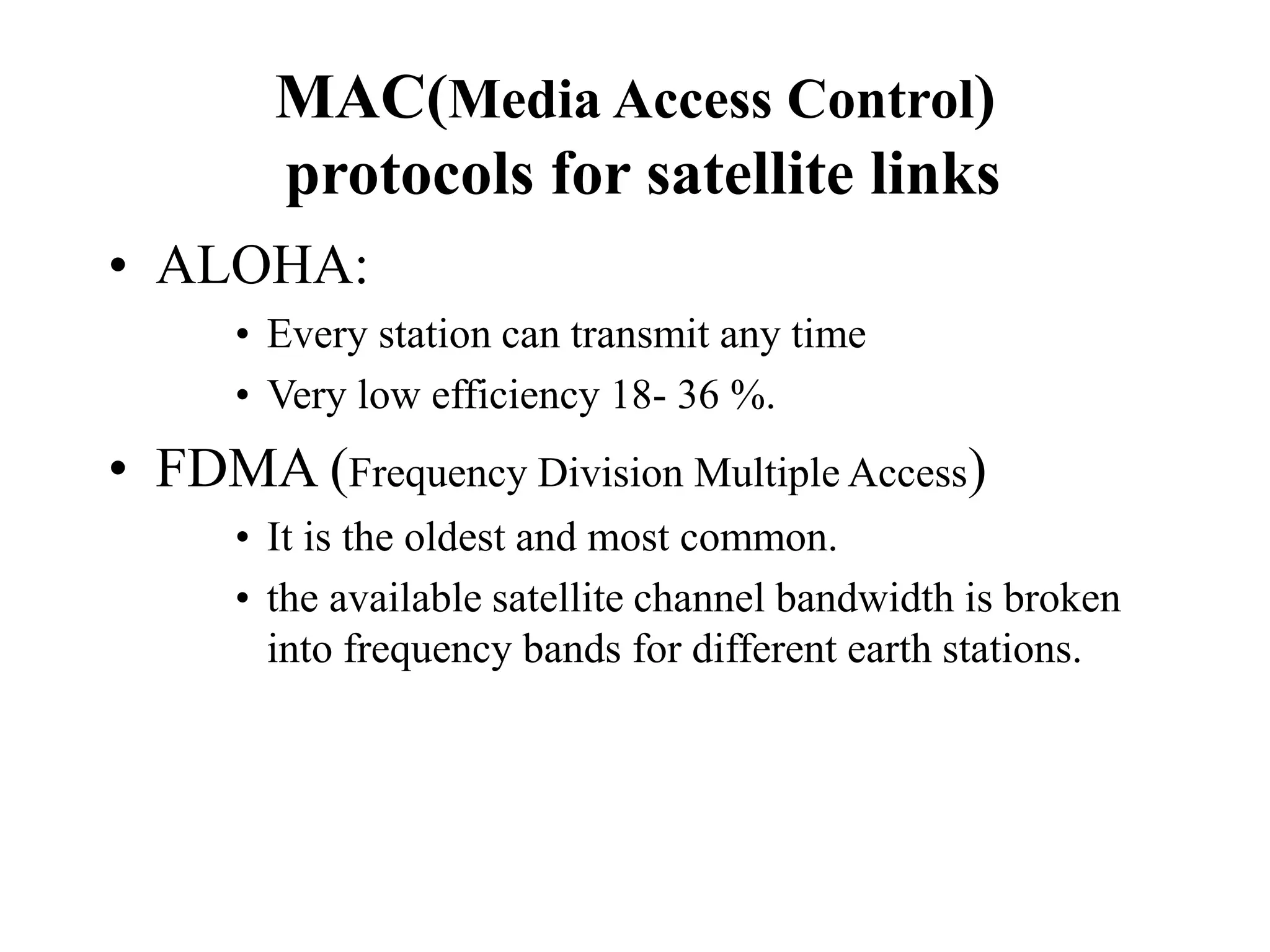 MAC(Media Access Control)
protocols for satellite links
• ALOHA:
• Every station can transmit any time
• Very low efficiency 18- 36 %.
• FDMA (Frequency Division Multiple Access)
• It is the oldest and most common.
• the available satellite channel bandwidth is broken
into frequency bands for different earth stations.
 
