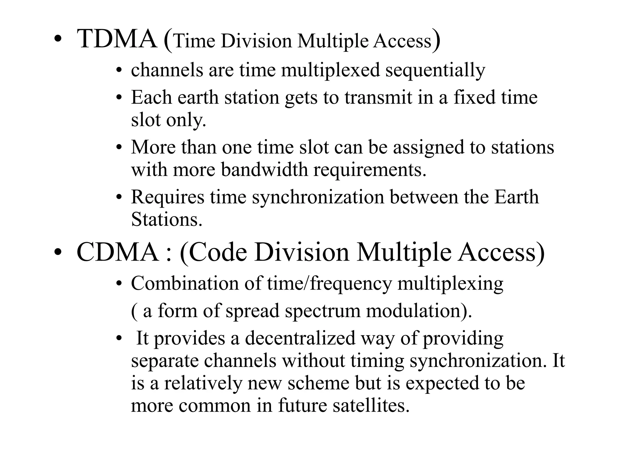 • TDMA (Time Division Multiple Access)
• channels are time multiplexed sequentially
• Each earth station gets to transmit in a fixed time
slot only.
• More than one time slot can be assigned to stations
with more bandwidth requirements.
• Requires time synchronization between the Earth
Stations.
• CDMA : (Code Division Multiple Access)
• Combination of time/frequency multiplexing
( a form of spread spectrum modulation).
• It provides a decentralized way of providing
separate channels without timing synchronization. It
is a relatively new scheme but is expected to be
more common in future satellites.
 