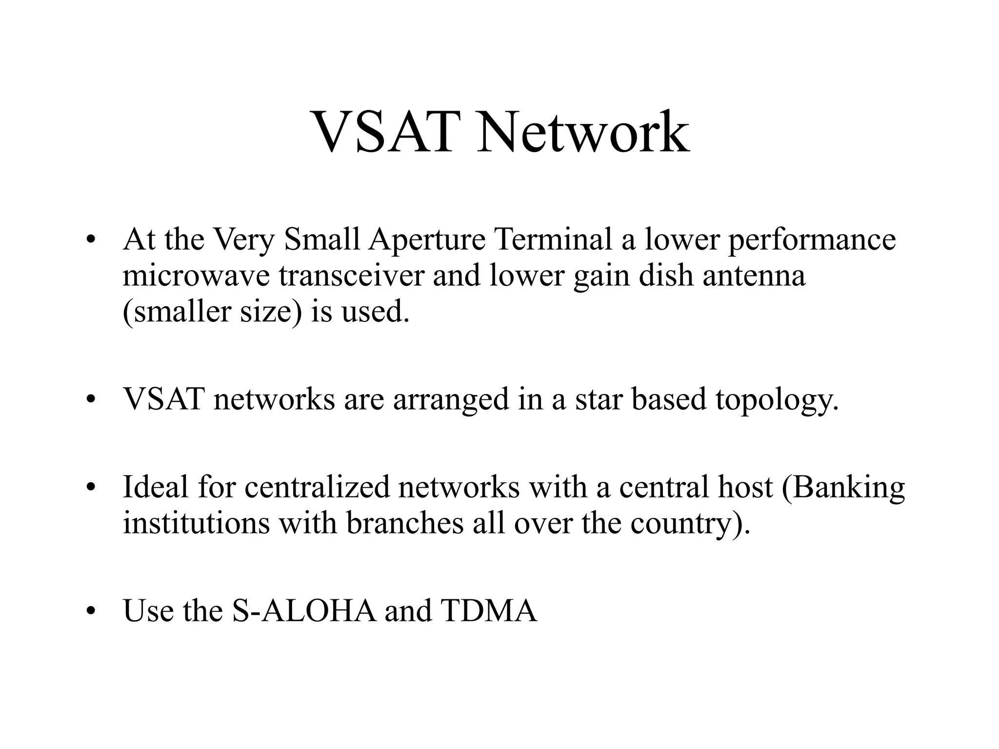 VSAT Network
• At the Very Small Aperture Terminal a lower performance
microwave transceiver and lower gain dish antenna
(smaller size) is used.
• VSAT networks are arranged in a star based topology.
• Ideal for centralized networks with a central host (Banking
institutions with branches all over the country).
• Use the S-ALOHA and TDMA
 