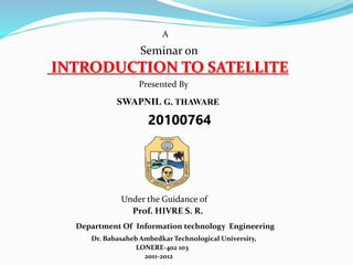 A
Seminar on
INTRODUCTION TO SATELLITE
Presented By
SWAPNIL G. THAWARE
20100764
Under the Guidance of
Prof. HIVRE S. R.
Dr. Babasaheb Ambedkar Technological University,
Department Of Information technology Engineering
LONERE-402 103
2011-2012
 