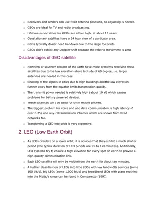 o Receivers and senders can use fixed antenna positions, no adjusting is needed.
o GEOs are ideal for TV and radio broadcasting.
o Lifetime expectations for GEOs are rather high, at about 15 years.
o Geostationary satellites have a 24 hour view of a particular area.
o GEOs typically do not need handover due to the large footprints.
o GEOs don't exhibit any Doppler shift because the relative movement is zero.
Disadvantages of GEO satellite
o Northern or southern regions of the earth have more problems receiving these
satellites due to the low elevation above latitude of 60 degree, i.e. larger
antennas are needed in this case.
o Shading of the signals in cities due to high buildings and the low elevation
further away from the equator limits transmission quality.
o The transmit power needed is relatively high (about 10 W) which causes
problems for battery powered devices.
o These satellites can't be used for small mobile phones.
o The biggest problem for voice and also data communication is high latency of
over 0.25s one way-retransmission schemes which are known from fixed
networks fail.
o Transferring a GEO into orbit is very expensive.
2. LEO (Low Earth Orbit)
o As LEOs circulate on a lower orbit, it is obvious that they exhibit a much shorter
period (the typical duration of LEO periods are 95 to 120 minutes). Additionally,
LEO systems try to ensure a high elevation for every spot on earth to provide a
high quality communication link.
o Each LEO satellite will only be visible from the earth for about ten minutes.
o A further classification of LEOs into little LEOs with low bandwidth services (some
100 bit/s), big LEOs (some 1,000 bit/s) and broadband LEOs with plans reaching
into the Mbits/s range can be found in Comparetto (1997).
 