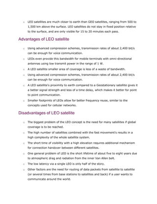 o LEO satellites are much closer to earth than GEO satellites, ranging from 500 to
1,500 km above the surface. LEO satellites do not stay in fixed position relative
to the surface, and are only visible for 15 to 20 minutes each pass.
Advantages of LEO satellite
o Using advanced compression schemes, transmission rates of about 2,400 bit/s
can be enough for voice communication.
o LEOs even provide this bandwidth for mobile terminals with omni-directional
antennas using low transmit power in the range of 1 W.
o A LEO satellite smaller area of coverage is less of a waste of bandwidth.
o Using advanced compression schemes, transmission rates of about 2,400 bit/s
can be enough for voice communication.
o A LEO satellite's proximity to earth compared to a Geostationary satellite gives it
a better signal strength and less of a time delay, which makes it better for point
to point communication.
o Smaller footprints of LEOs allow for better frequency reuse, similar to the
concepts used for cellular networks.
Disadvantages of LEO satellite
o The biggest problem of the LEO concept is the need for many satellites if global
coverage is to be reached.
o The high number of satellites combined with the fast movement's results in a
high complexity of the whole satellite system.
o The short time of visibility with a high elevation requires additional mechanism
for connection handover between different satellites.
o One general problem of LEO is the short lifetime of about five to eight years due
to atmospheric drag and radiation from the inner Van Allen belt.
o The low latency via a single LEO is only half of the story.
o Other factors are the need for routing of data packets from satellite to satellite
(or several times from base stations to satellites and back) if a user wants to
communicate around the world.
 