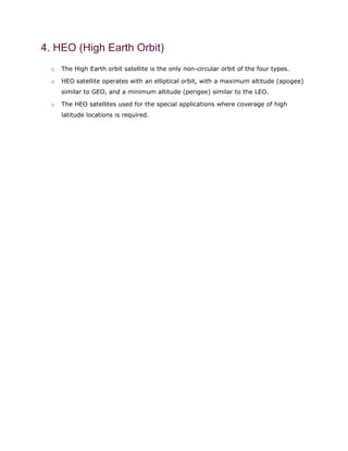 4. HEO (High Earth Orbit)
o The High Earth orbit satellite is the only non-circular orbit of the four types.
o HEO satellite operates with an elliptical orbit, with a maximum altitude (apogee)
similar to GEO, and a minimum altitude (perigee) similar to the LEO.
o The HEO satellites used for the special applications where coverage of high
latitude locations is required.
 