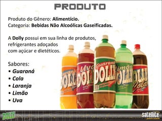 produto
Produto do Gênero: Alimentício.
Categoria: Bebidas Não Alcoólicas Gaseificadas.

A Dolly possui em sua linha de produtos,
refrigerantes adoçados
com açúcar e dietéticos.

Sabores:
• Guaraná
• Cola
• Laranja
• Limão
• Uva
 