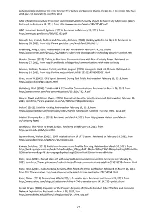 Culture Mandala: Bulletin of the Centre for East-West Cultural and Economic Studies, Vol. 10, No. 1, December 2012- May
2013, pp21-50. Copyright © Jason Fritz 2013
47
GAO Critical Infrastructure Protection Commercial Satellite Security Should Be More Fully Addressed. (2002).
Retrieved on February 12, 2013, from http://www.gao.gov/assets/240/235485.pdf.
GAO Unmanned Aircraft Systems. (2013). Retrieved on February 26, 2013, from
http://www.gao.gov/assets/660/652223.pdf
Geovedi, Jim; Iryandi, Raditya; and Zboralski, Anthony. (2008). Hacking A Bird in the Sky 2.0. Retrieved on
February 10, 2013, from http://www.youtube.com/watch?v=dLbRuJikb1U
Greenberg, Andy. (2010). How To Hack The Sky. Retrieved on February 14, 2013, from
http://www.forbes.com/2010/02/02/hackers-cybercrime-cryptography-technology-security-satellite.html
Gordon, Steven. (2012). Talking to Martians: Communications with Mars Curiosity Rover. Retrieved on
February 27, 2012, from http://sandilands.info/sgordon/communications-with-mars-curiosity
Gorman, Siobhan; Dreazen, Yochi J; and Cole, August. (2009). Insurgents Hack U.S. Drones. Retrieved on
February 14, 2013, from http://online.wsj.com/article/SB126102247889095011.html
Grau, Lester W. (2000). GPS Signals Jammed During Tank Trials. Retrieved on February 19, 2013, from
http://www.c4i.org/gps-adams.html
Gutteberg, Odd. (1993). Telektronikk 4.92 Satellite Communications. Retrieved on March 26, 2013 from
http://www.telenor.com/wp-content/uploads/2012/05/T92_4.pdf
Hencke, David and Gibson, Owen. (2005). Protest to Libya after satellites jammed. Retrieved on February 16,
2013, from http://www.guardian.co.uk/uk/2005/dec/03/politics.libya
IndianZ. (2012). Satellite Hacking. Retrieved on February 15, 2013, from
https://www.hashdays.ch/downloads/slides/martin_rutishauser_Satellite_Hacking_Intro_2012.pdf
Intelsat: Company Facts. (2013). Retrieved on March 4, 2013, from http://www.intelsat.com/about-
us/company-facts/
Jan Hanasz: The Polish TV Pirate. (1990). Retrieved on February 19, 2013, from
http://w.icm.edu.pl/tvS/pirat.htm
Jayawardhana, Walter. (2007). 2007 Intelsat to turn off LTTE beam. Retrieved on February 14, 2013, from
http://www.dailynews.lk/2007/04/13/news01.asp
Kawase, Seiichiro. (2012). Radio Interferometry and Satellite Tracking. Retrieved on March 20, 2013, from
http://books.google.com.au/books?id=wRayXjSva_IC&lpg=PA213&ots=WDxq29SV1A&dq=tracking%20satellite
%20interference&pg=PP1#v=onepage&q=tracking%20satellite%20interference&f=false
Klotz, Irene. (2013). Rocket blasts off with new NASA communications satellite. Retrieved on February 14,
2013, from http://news.yahoo.com/rocket-blasts-off-nasa-communications-satellite-025931733--finance.html
Klotz, Irene. (2013). NASA Steps Up Security After Arrest of Former Contractor. Retrieved on March 26, 2013,
from http://news.yahoo.com/nasa-steps-security-arrest-former-contractor-232253954.html
Knox, Olivier. (2013). Drones have killed 4,700, U.S. senator says. Retrieved on February 26, 2013, from
http://news.yahoo.com/blogs/ticket/drones-killed-4-700-u-senator-says-141143752--politics.html
Krekel, Bryan. (2009). Capability of the People’s Republic of China to Conduct Cyber Warfare and Computer
Network Exploitation. Retrieved on March 28, 2013, from
http://www.dodea.edu/Offices/Safety/upload/14_china_spy.pdf
 