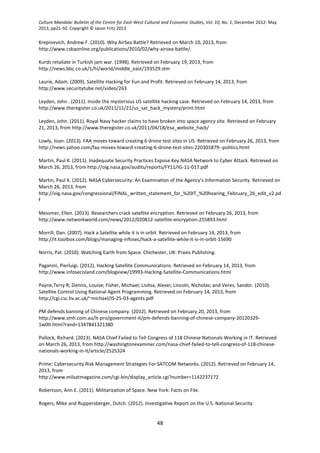 Culture Mandala: Bulletin of the Centre for East-West Cultural and Economic Studies, Vol. 10, No. 1, December 2012- May
2013, pp21-50. Copyright © Jason Fritz 2013
48
Krepinevich, Andrew F. (2010). Why AirSea Battle? Retrieved on March 10, 2013, from
http://www.csbaonline.org/publications/2010/02/why-airsea-battle/.
Kurds retaliate in Turkish jam war. (1998). Retrieved on February 19, 2013, from
http://news.bbc.co.uk/1/hi/world/middle_east/193529.stm
Laurie, Adam. (2009). Satellite Hacking for Fun and Profit. Retrieved on February 14, 2013, from
http://www.securitytube.net/video/263
Leyden, John . (2011). Inside the mysterious US satellite hacking case. Retrieved on February 14, 2013, from
http://www.theregister.co.uk/2011/11/21/us_sat_hack_mystery/print.html
Leyden, John. (2011). Royal Navy hacker claims to have broken into space agency site. Retrieved on February
21, 2013, from http://www.theregister.co.uk/2011/04/18/esa_website_hack/
Lowly, Joan. (2013). FAA moves toward creating 6 drone test sites in US. Retrieved on February 26, 2013, from
http://news.yahoo.com/faa-moves-toward-creating-6-drone-test-sites-220301879--politics.html
Martin, Paul K. (2011). Inadequate Security Practices Expose Key NASA Network to Cyber Attack. Retrieved on
March 26, 2013, from http://oig.nasa.gov/audits/reports/FY11/IG-11-017.pdf
Martin, Paul K. (2012). NASA Cybersecurity: An Examination of the Agency’s Information Security. Retrieved on
March 26, 2013, from
http://oig.nasa.gov/congressional/FINAL_written_statement_for_%20IT_%20hearing_February_26_edit_v2.pd
f
Messmer, Ellen. (2013). Researchers crack satellite encryption. Retrieved on February 26, 2013, from
http://www.networkworld.com/news/2012/020812-satellite-encryption-255893.html
Morrill, Dan. (2007). Hack a Satellite while it is in orbit. Retrieved on February 14, 2013, from
http://it.toolbox.com/blogs/managing-infosec/hack-a-satellite-while-it-is-in-orbit-15690
Norris, Pat. (2010). Watching Earth from Space. Chichester, UK: Praxis Publishing.
Paganini, Pierluigi. (2012). Hacking Satellite Communications. Retrieved on February 14, 2013, from
http://www.infosecisland.com/blogview/19993-Hacking-Satellite-Communications.html
Payne,Terry R; Dennis, Louise; Fisher, Michael; Lisitsa, Alexei; Lincoln, Nicholas; and Veres, Sandor. (2010).
Satellite Control Using Rational Agent Programming. Retrieved on February 14, 2013, from
http://cgi.csc.liv.ac.uk/~michael/IS-25-03-agents.pdf
PM defends banning of Chinese company. (2012). Retrieved on February 20, 2013, from
http://www.smh.com.au/it-pro/government-it/pm-defends-banning-of-chinese-company-20120329-
1w0lt.html?rand=1347841321380
Pollock, Richard. (2013). NASA Chief Failed to Tell Congress of 118 Chinese Nationals Working in IT. Retrieved
on March 26, 2013, from http://washingtonexaminer.com/nasa-chief-failed-to-tell-congress-of-118-chinese-
nationals-working-in-it/article/2525324
Prime: Cybersecurity Risk Management Strategies For SATCOM Networks. (2012). Retrieved on February 14,
2013, from
http://www.milsatmagazine.com/cgi-bin/display_article.cgi?number=1142237172
Robertson, Ann E. (2011). Militarization of Space. New York: Facts on File.
Rogers, Mike and Ruppersberger, Dutch. (2012). Investigative Report on the U.S. National Security
 
