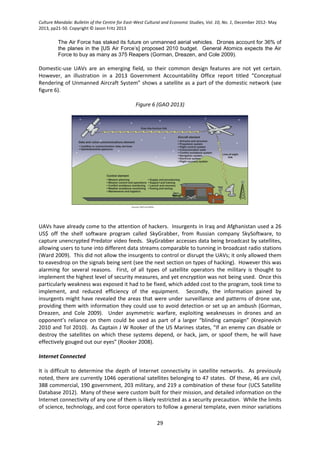 Culture Mandala: Bulletin of the Centre for East-West Cultural and Economic Studies, Vol. 10, No. 1, December 2012- May
2013, pp21-50. Copyright © Jason Fritz 2013
29
The Air Force has staked its future on unmanned aerial vehicles. Drones account for 36% of
the planes in the [US Air Force’s] proposed 2010 budget. General Atomics expects the Air
Force to buy as many as 375 Reapers (Gorman, Dreazen, and Cole 2009).
Domestic-use UAVs are an emerging field, so their common design features are not yet certain.
However, an illustration in a 2013 Government Accountability Office report titled “Conceptual
Rendering of Unmanned Aircraft System” shows a satellite as a part of the domestic network (see
figure 6).
Figure 6 (GAO 2013)
UAVs have already come to the attention of hackers. Insurgents in Iraq and Afghanistan used a 26
US$ off the shelf software program called SkyGrabber, from Russian company SkySoftware, to
capture unencrypted Predator video feeds. SkyGrabber accesses data being broadcast by satellites,
allowing users to tune into different data streams comparable to tunning in broadcast radio stations
(Ward 2009). This did not allow the insurgents to control or disrupt the UAVs; it only allowed them
to eavesdrop on the signals being sent (see the next section on types of hacking). However this was
alarming for several reasons. First, of all types of satellite operators the military is thought to
implement the highest level of security measures, and yet encryption was not being used. Once this
particularly weakness was exposed it had to be fixed, which added cost to the program, took time to
implement, and reduced efficiency of the equipment. Secondly, the information gained by
insurgents might have revealed the areas that were under surveillance and patterns of drone use,
providing them with information they could use to avoid detection or set up an ambush (Gorman,
Dreazen, and Cole 2009). Under asymmetric warfare, exploiting weaknesses in drones and an
opponent’s reliance on them could be used as part of a larger “blinding campaign” (Krepinevich
2010 and Tol 2010). As Captain J W Rooker of the US Marines states, “If an enemy can disable or
destroy the satellites on which these systems depend, or hack, jam, or spoof them, he will have
effectively gouged out our eyes” (Rooker 2008).
Internet Connected
It is difficult to determine the depth of Internet connectivity in satellite networks. As previously
noted, there are currently 1046 operational satellites belonging to 47 states. Of these, 46 are civil,
388 commercial, 190 government, 203 military, and 219 a combination of these four (UCS Satellite
Database 2012). Many of these were custom built for their mission, and detailed information on the
Internet connectivity of any one of them is likely restricted as a security precaution. While the limits
of science, technology, and cost force operators to follow a general template, even minor variations
 