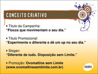 CONCEITO CRIATIVO
• Título da Campanha:
“Flocos que movimentam o seu dia.”

• Título Promocional:
“Experimente o diferente e dê um up no seu dia.”

• Slogan:
“Diferente de tudo. Disposição sem Limite.”

• Promoção: Ovomaltine sem Limite
(www.ovomaltinesemlimite.com.br)
 