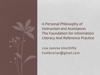 Lisa Janicke Hinchliffe
lisalibrarian@gmail.com
A Personal Philosophy of
Instruction and Assistance:
The Foundation for Information
Literacy And Reference Practice
 