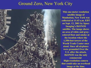 Ground Zero, New York City This one-meter resolution satellite image of Manhattan, New York was collected at 11:43 a.m. EDT on Sept. 12, 2001 by Space Imaging's IKONOS satellite. The image shows an area of white and gray-colored Dust and smoke at the location where the 1,350-foot towers of the  World Trade Center once stood. Since all airplanes were grounded Over the U.S. after the attack, IKONOS was the only commercial  High-resolution camera that could take an overhead image at the time. 