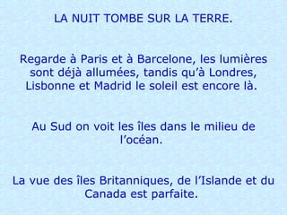 LA NUIT TOMBE SUR LA TERRE. Regarde à Paris et à Barcelone, les lumières sont déjà allumées, tandis qu’à Londres, Lisbonne et Madrid le soleil est encore là.  Au Sud on voit les îles dans le milieu de l’océan.  La vue des îles Britanniques, de l’Islande et du Canada est parfaite.  