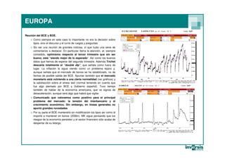 EUROPA

Reunión del BCE y BOE.
   o Como siempre en este caso lo importante no era la decisión sobre
     tipos, sino el discurso y el turno de ruegos y preguntas.
   o Sin ser una reunión de grandes noticias, sí que hubo una serie de
     comentarios a destacar. En particular llama la atención, el, siempre
     comedido, optimismo respecto al tercer trimestre que sin ser
     bueno, está “siendo mejor de lo esperado”. Así como los buenos
     datos que hemos de esperar del segundo trimestre. Además Trichet
     descarta totalmente el “double dip”, que señala como fuera de
     lugar. La inflación la sigue viendo como un problema lejano y,
     aunque señala que el mercado de bonos se ha estabilizado, no da
     fechas de posible salida del BCE. Apuntar también que el mercado
     monetario está volviendo a una cierta normalidad (ver gráficos) y
     la satisfacción sobre el stress test (normal teniendo en cuenta que
     fue algo alentado por BCE y Gobierno español). Tuvo tiempo
     también de hablar de la economía americana, que ve signos de
     desaceleración, aunque será algo que habrá que vigilar.
   o Comunicado que valoramos como positivo para el principal
     problema del mercado: la tensión del interbancario y el
     crecimiento económico. Sin embargo, en líneas generales no
     aportó grandes novedades.
   o Por su parte el BOE mantendrá sin modificación los tipos así como el
     importe a mantener en bonos (200bn). MK sigue pensando que los
     riesgos de la economía persisten y el sector financiero sólo acaba de
     despertar de su letargo.
 