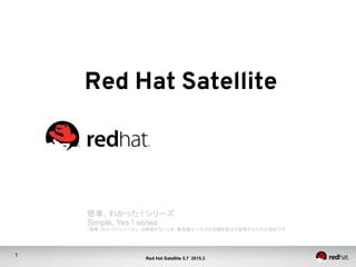 1
Red Hat Satellite 5.7 2015.4
Red Hat Satellite	
簡単、わかった ! シリーズ	
Simple, Yes ! series
「簡単、わかった!シリーズ」　は時間がないとき、最低限かつ十分な知識を数分で習得するための資料です	
 