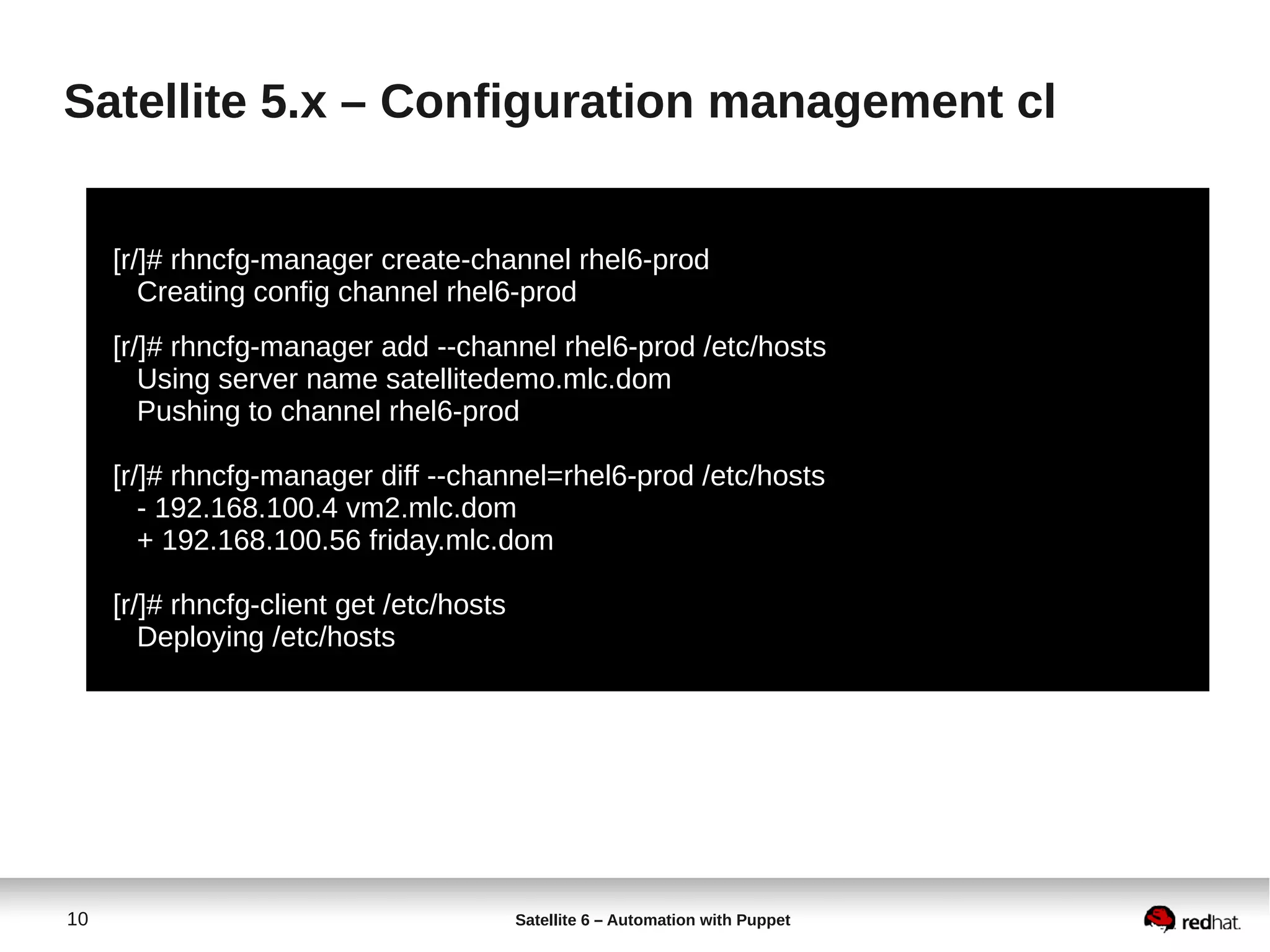 10 Satellite 6 – Automation with Puppet
Satellite 5.x – Configuration management cl
[r/]# rhncfg-manager create-channel rhel6-prod
Creating config channel rhel6-prod
[r/]# rhncfg-manager add --channel rhel6-prod /etc/hosts
Using server name satellitedemo.mlc.dom
Pushing to channel rhel6-prod
[r/]# rhncfg-manager diff --channel=rhel6-prod /etc/hosts
- 192.168.100.4 vm2.mlc.dom
+ 192.168.100.56 friday.mlc.dom
[r/]# rhncfg-client get /etc/hosts
Deploying /etc/hosts
 
