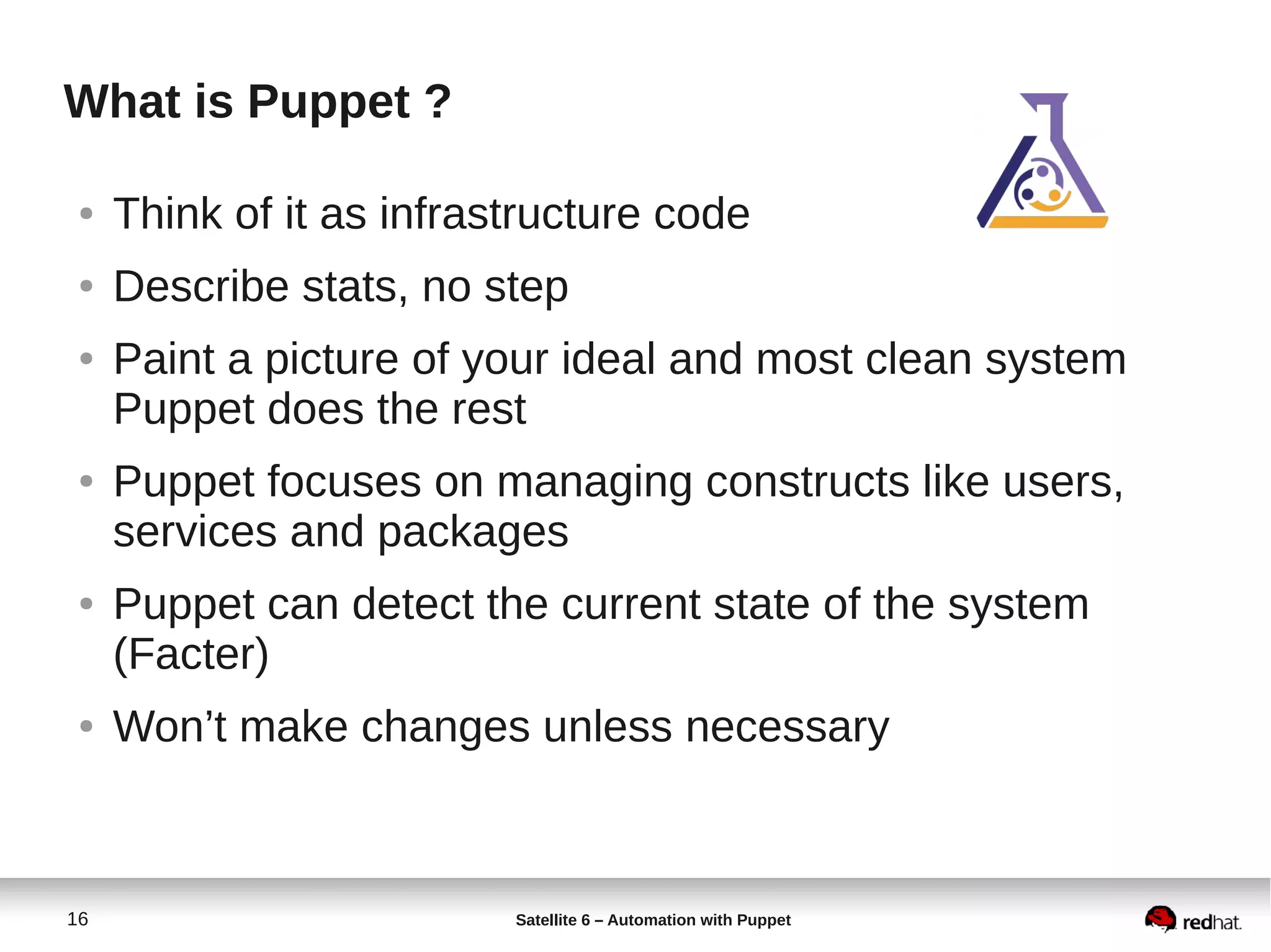 16 Satellite 6 – Automation with Puppet
What is Puppet ?
● Think of it as infrastructure code
● Describe stats, no step
● Paint a picture of your ideal and most clean system
Puppet does the rest
● Puppet focuses on managing constructs like users,
services and packages
● Puppet can detect the current state of the system
(Facter)
● Won’t make changes unless necessary
 