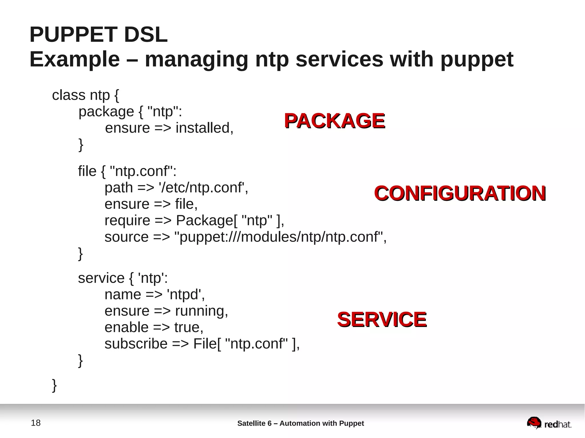 18 Satellite 6 – Automation with Puppet
PUPPET DSL
Example – managing ntp services with puppet
class ntp {
package { "ntp":
ensure => installed,
}
file { "ntp.conf":
path => '/etc/ntp.conf',
ensure => file,
require => Package[ "ntp" ],
source => "puppet:///modules/ntp/ntp.conf",
}
service { 'ntp':
name => 'ntpd',
ensure => running,
enable => true,
subscribe => File[ "ntp.conf" ],
}
}
PACKAGEPACKAGE
CONFIGURATIONCONFIGURATION
SERVICESERVICE
 