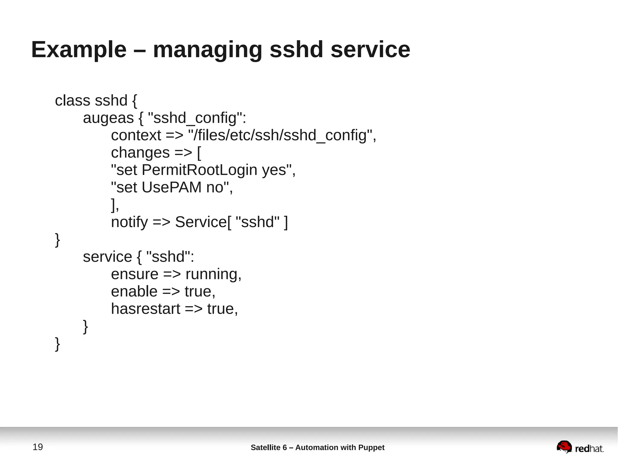 19 Satellite 6 – Automation with Puppet
Example – managing sshd service
class sshd {
augeas { "sshd_config":
context => "/files/etc/ssh/sshd_config",
changes => [
"set PermitRootLogin yes",
"set UsePAM no",
],
notify => Service[ "sshd" ]
}
service { "sshd":
ensure => running,
enable => true,
hasrestart => true,
}
}
 