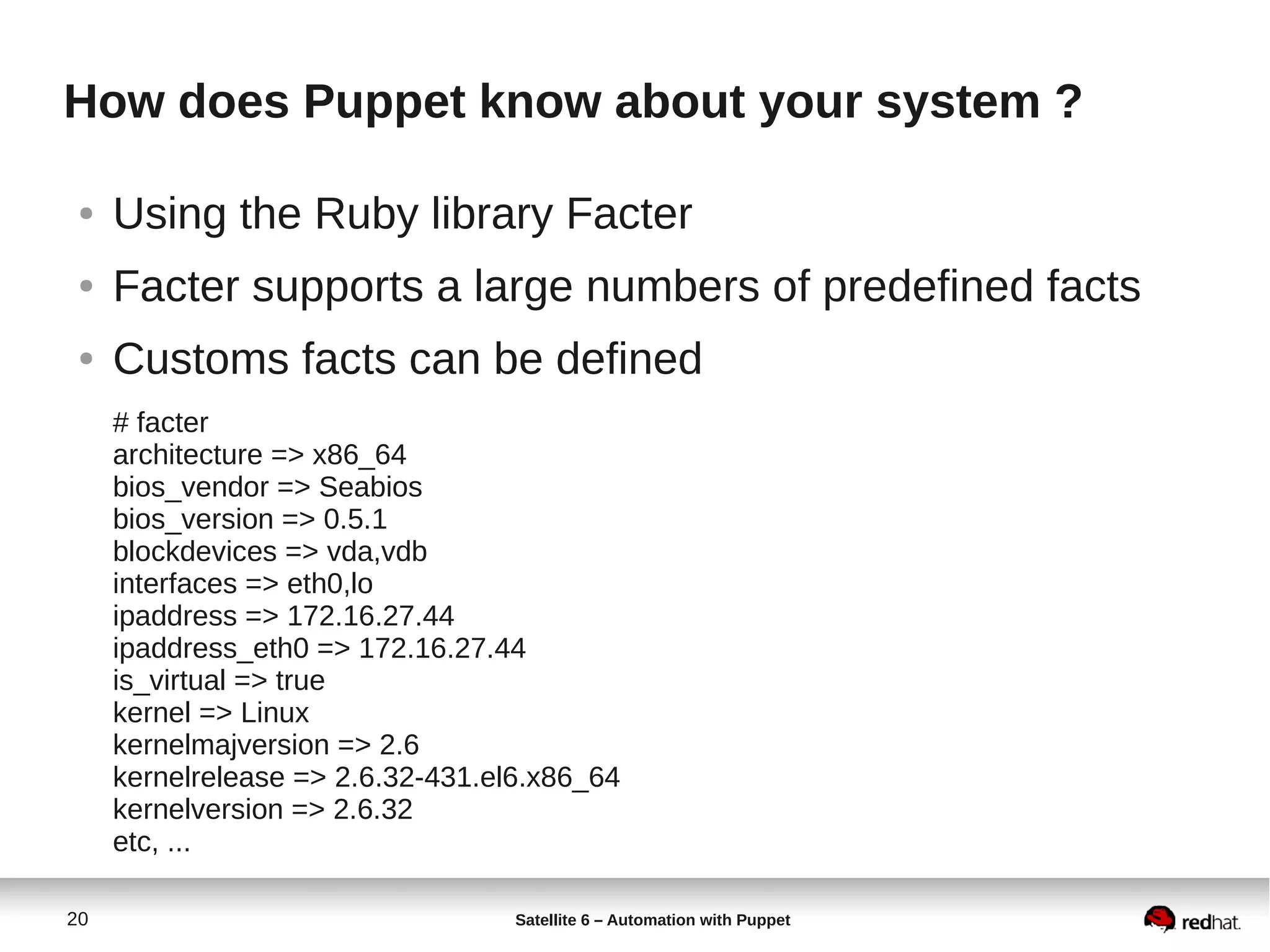 20 Satellite 6 – Automation with Puppet
How does Puppet know about your system ?
● Using the Ruby library Facter
● Facter supports a large numbers of predefined facts
● Customs facts can be defined
# facter
architecture => x86_64
bios_vendor => Seabios
bios_version => 0.5.1
blockdevices => vda,vdb
interfaces => eth0,lo
ipaddress => 172.16.27.44
ipaddress_eth0 => 172.16.27.44
is_virtual => true
kernel => Linux
kernelmajversion => 2.6
kernelrelease => 2.6.32-431.el6.x86_64
kernelversion => 2.6.32
etc, ...
 