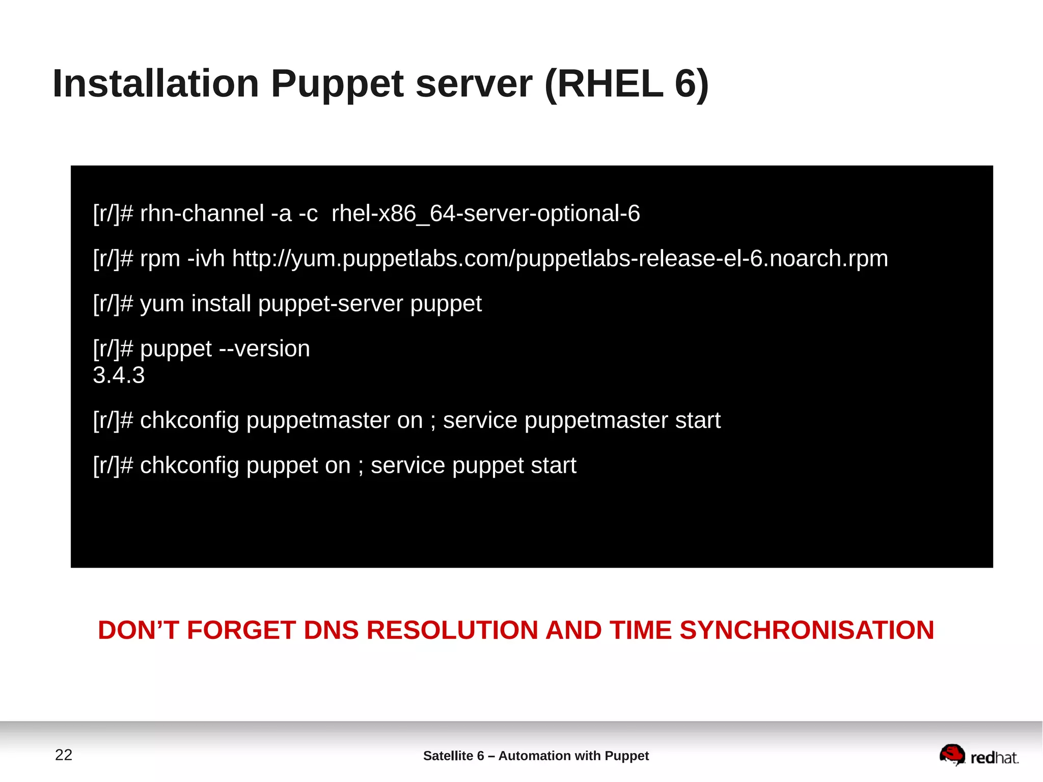 22 Satellite 6 – Automation with Puppet
Installation Puppet server (RHEL 6)
[r/]# rhn-channel -a -c rhel-x86_64-server-optional-6
[r/]# rpm -ivh http://yum.puppetlabs.com/puppetlabs-release-el-6.noarch.rpm
[r/]# yum install puppet-server puppet
[r/]# puppet --version
3.4.3
[r/]# chkconfig puppetmaster on ; service puppetmaster start
[r/]# chkconfig puppet on ; service puppet start
DON’T FORGET DNS RESOLUTION AND TIME SYNCHRONISATION
 