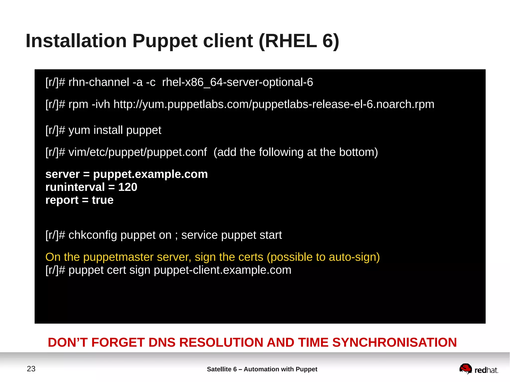 23 Satellite 6 – Automation with Puppet
Installation Puppet client (RHEL 6)
[r/]# rhn-channel -a -c rhel-x86_64-server-optional-6
[r/]# rpm -ivh http://yum.puppetlabs.com/puppetlabs-release-el-6.noarch.rpm
[r/]# yum install puppet
[r/]# vim/etc/puppet/puppet.conf (add the following at the bottom)
server = puppet.example.com
runinterval = 120
report = true
[r/]# chkconfig puppet on ; service puppet start
On the puppetmaster server, sign the certs (possible to auto-sign)
[r/]# puppet cert sign puppet-client.example.com
DON’T FORGET DNS RESOLUTION AND TIME SYNCHRONISATION
 