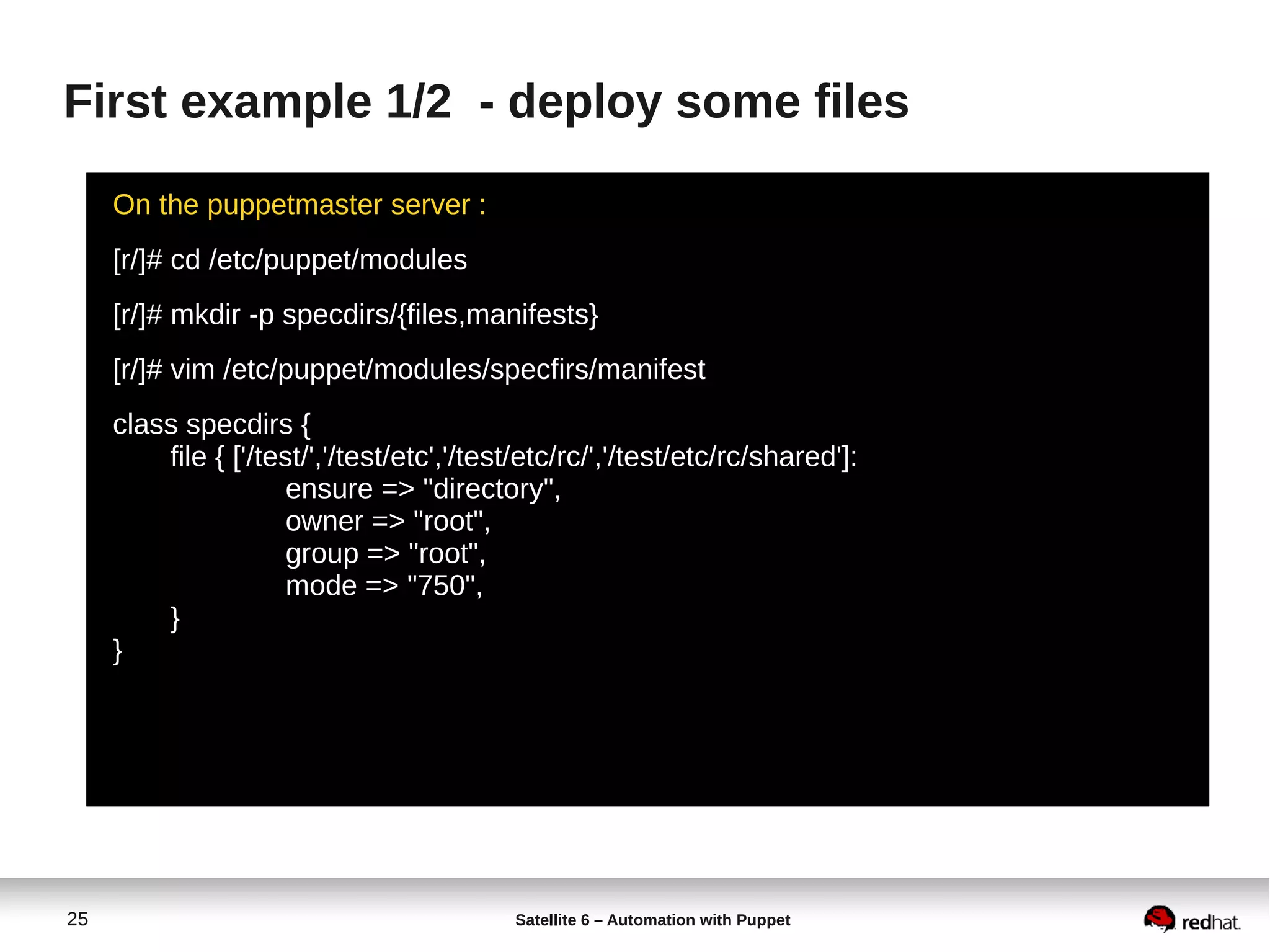 25 Satellite 6 – Automation with Puppet
First example 1/2 - deploy some files
On the puppetmaster server :
[r/]# cd /etc/puppet/modules
[r/]# mkdir -p specdirs/{files,manifests}
[r/]# vim /etc/puppet/modules/specfirs/manifest
class specdirs {
file { ['/test/','/test/etc','/test/etc/rc/','/test/etc/rc/shared']:
ensure => "directory",
owner => "root",
group => "root",
mode => "750",
}
}
 