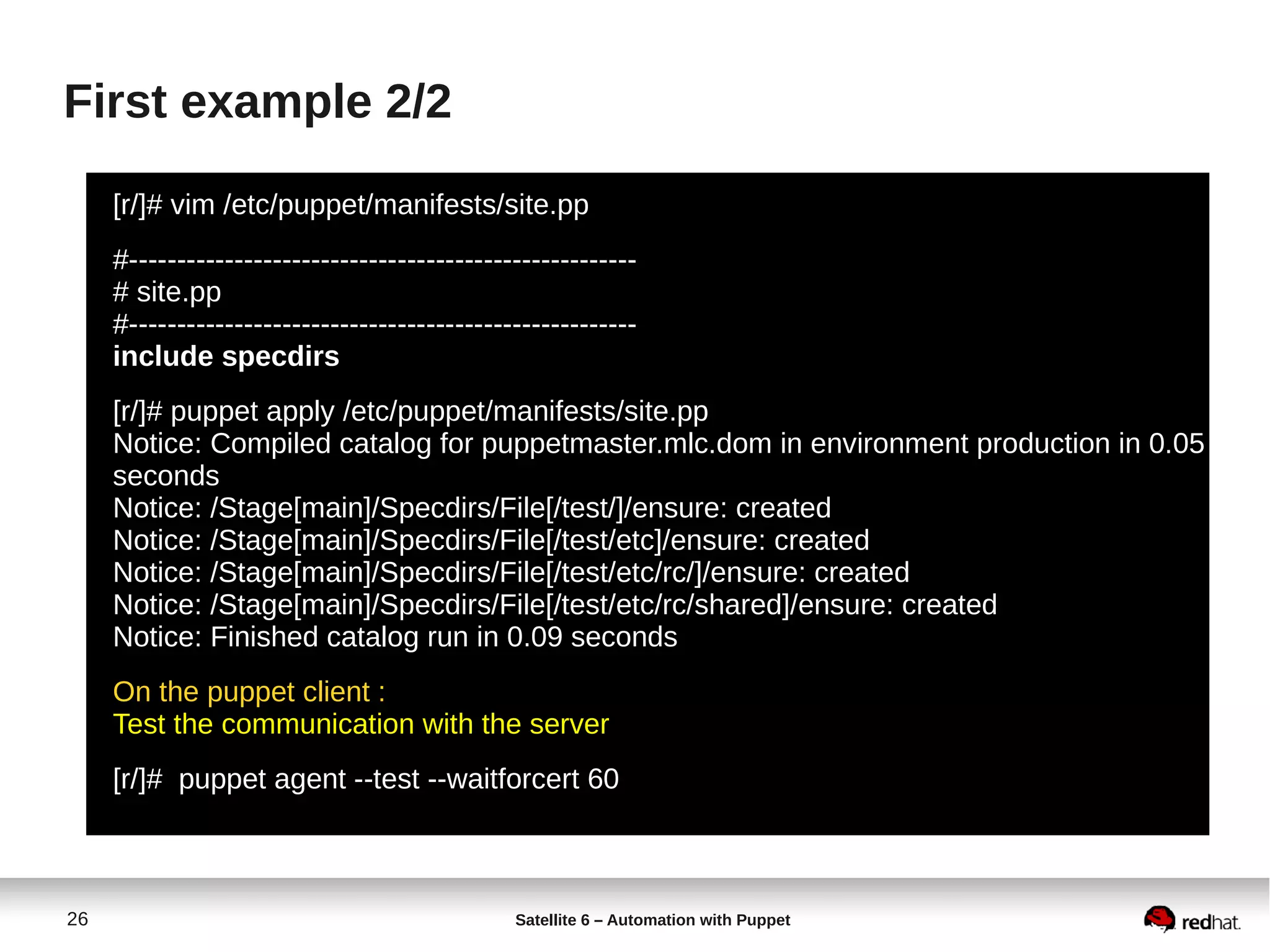 26 Satellite 6 – Automation with Puppet
First example 2/2
[r/]# vim /etc/puppet/manifests/site.pp
#-----------------------------------------------------
# site.pp
#-----------------------------------------------------
include specdirs
[r/]# puppet apply /etc/puppet/manifests/site.pp
Notice: Compiled catalog for puppetmaster.mlc.dom in environment production in 0.05
seconds
Notice: /Stage[main]/Specdirs/File[/test/]/ensure: created
Notice: /Stage[main]/Specdirs/File[/test/etc]/ensure: created
Notice: /Stage[main]/Specdirs/File[/test/etc/rc/]/ensure: created
Notice: /Stage[main]/Specdirs/File[/test/etc/rc/shared]/ensure: created
Notice: Finished catalog run in 0.09 seconds
On the puppet client :
Test the communication with the server
[r/]# puppet agent --test --waitforcert 60
 