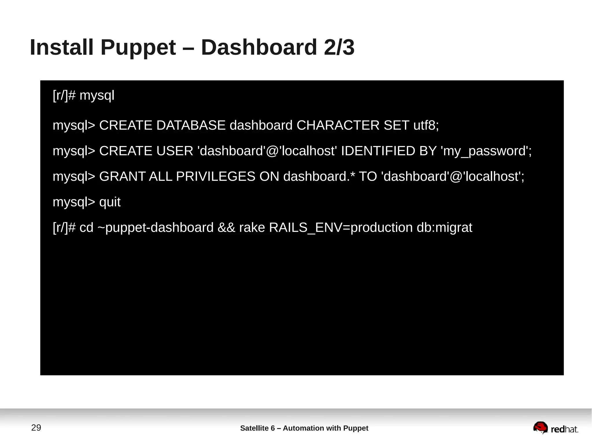 29 Satellite 6 – Automation with Puppet
Install Puppet – Dashboard 2/3
[r/]# mysql
mysql> CREATE DATABASE dashboard CHARACTER SET utf8;
mysql> CREATE USER 'dashboard'@'localhost' IDENTIFIED BY 'my_password';
mysql> GRANT ALL PRIVILEGES ON dashboard.* TO 'dashboard'@'localhost';
mysql> quit
[r/]# cd ~puppet-dashboard && rake RAILS_ENV=production db:migrat
 