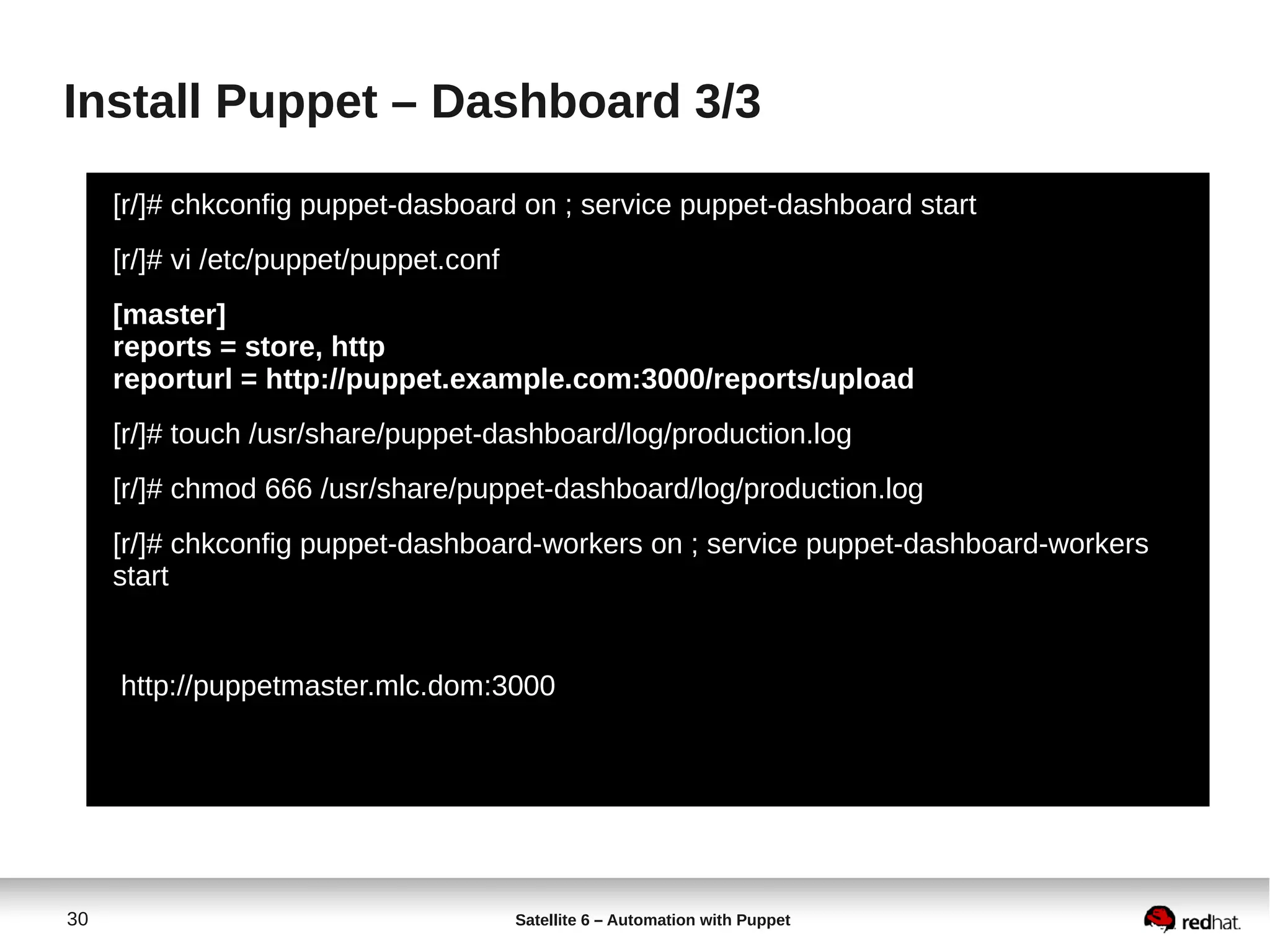 30 Satellite 6 – Automation with Puppet
Install Puppet – Dashboard 3/3
[r/]# chkconfig puppet-dasboard on ; service puppet-dashboard start
[r/]# vi /etc/puppet/puppet.conf
[master]
reports = store, http
reporturl = http://puppet.example.com:3000/reports/upload
[r/]# touch /usr/share/puppet-dashboard/log/production.log
[r/]# chmod 666 /usr/share/puppet-dashboard/log/production.log
[r/]# chkconfig puppet-dashboard-workers on ; service puppet-dashboard-workers
start
http://puppetmaster.mlc.dom:3000
 